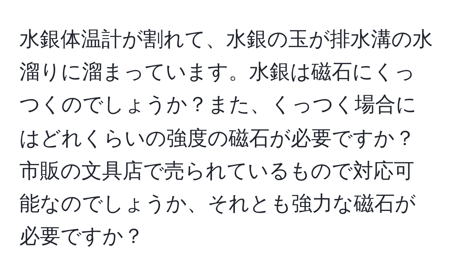 水銀体温計が割れて、水銀の玉が排水溝の水溜りに溜まっています。水銀は磁石にくっつくのでしょうか？また、くっつく場合にはどれくらいの強度の磁石が必要ですか？市販の文具店で売られているもので対応可能なのでしょうか、それとも強力な磁石が必要ですか？