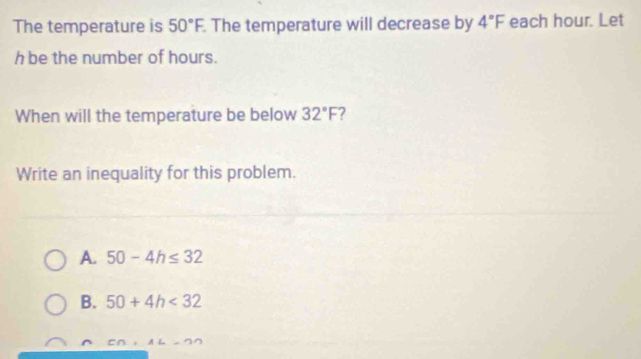 The temperature is 50°F. . The temperature will decrease by 4°F each hour. Let
h be the number of hours.
When will the temperature be below 32°F 2
Write an inequality for this problem.
A. 50-4h≤ 32
B. 50+4h<32</tex>