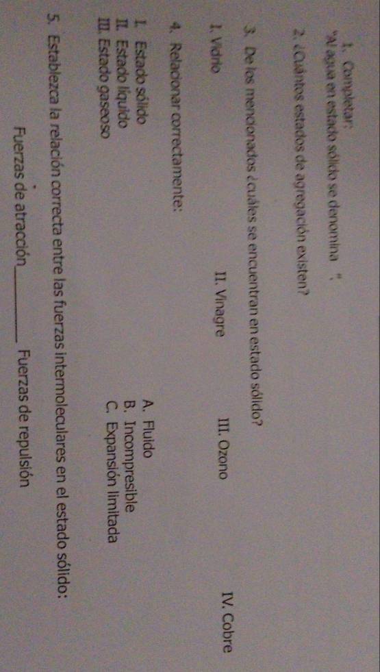 Completar:
'Al agua en estado sólido se denomina '',
2. ¿Cuántos estados de agregación existen?
3. De los mencionados ¿cuáles se encuentran en estado sólido?
1. Vidrio II. Vinagre III. Ozono IV. Cobre
4. Relacionar correctamente:
I. Estado sólido A. Fluido
II. Estado líquido B. Incompresible
III. Estado gaseoso C. Expansión limitada
5. Establezca la relación correcta entre las fuerzas intermoleculares en el estado sólido:
Fuerzas de atracción _Fuerzas de repulsión