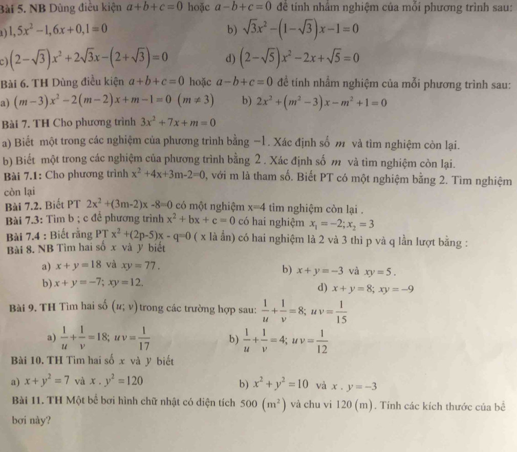 NB Dùng điều kiện a+b+c=0 hoặc a-b+c=0 để tính nhằm nghiệm của mỗi phương trình sau:
1 ) 1,5x^2-1,6x+0,1=0 b) sqrt(3)x^2-(1-sqrt(3))x-1=0
C) (2-sqrt(3))x^2+2sqrt(3)x-(2+sqrt(3))=0 (2-sqrt(5))x^2-2x+sqrt(5)=0
d)
Bài 6. TH Dùng điều kiện a+b+c=0 hoặc a-b+c=0 để tính nhẩm nghiệm của mỗi phương trình sau:
a) (m-3)x^2-2(m-2)x+m-1=0(m!= 3) b) 2x^2+(m^2-3)x-m^2+1=0
Bài 7. TH Cho phương trình 3x^2+7x+m=0
a) Biết một trong các nghiệm của phương trình bằng −1. Xác định số m và tìm nghiệm còn lại.
b) Biết một trong các nghiệm của phương trình bằng 2 . Xác định số m và tìm nghiệm còn lại.
Bài 7.1: Cho phương trình x^2+4x+3m-2=0 0, với m là tham số. Biết PT có một nghiệm bằng 2. Tìm nghiệm
còn lại
Bài 7.2. Biết PT 2x^2+(3m-2)x-8=0 có một nghiệm x=4 tìm nghiệm còn lại .
Bài 7.3: Tìm b ; c để phương trình x^2+bx+c=0 có hai nghiệm x_1=-2;x_2=3
Bài 7.4 : Biết rằng PT x^2+(2p-5)x-q=0 ( x là ẫn) có hai nghiệm là 2 và 3 thì p và q lần lượt bằng :
Bài 8. NB Tìm hai số x và ý biết
a) x+y=18 và xy=77.
b) x+y=-3 và xy=5.
b) x+y=-7;xy=12.
d) x+y=8;xy=-9
Bài 9. TH Tìm hai số (u;v) trong các trường hợp sau:  1/u + 1/v =8;uv= 1/15 
a)  1/u + 1/v =18;uv= 1/17  b)  1/u + 1/v =4;uv= 1/12 
Bài 10. TH Tìm hai số x và y biết
b)
a) x+y^2=7 và x· y^2=120 x^2+y^2=10 và x.y=-3
Bài 11. TH Một bể bơi hình chữ nhật có diện tích 500(m^2) và chu vi 120 (m). Tính các kích thước của bể
bơi này?