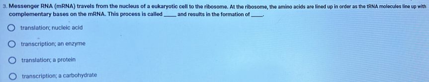 Messenger RNA (mRNA) travels from the nucleus of a eukaryotic cell to the ribosome. At the ribosome, the amino acids are lined up in order as the tRNA molecules line up with
complementary bases on the mRNA. This process is called_ and results in the formation of _、
translation; nucleic acid
transcription; an enzyme
translation; a protein
transcription; a carbohydrate