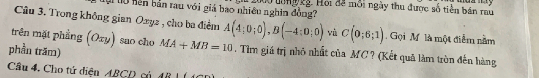 du má y
12000 lông kg. Hồi đề môi ngày thu được số tiền bán rau 
u uộ hền bản rau với giá bao nhiêu nghìn đồng? 
Câu 3. Trong không gian Oxyz , cho ba điểm A(4;0;0), B(-4;0;0) và C(0;6;1). Gọi M là một điểm nằm 
trên mặt phẳng (Oτy) sao cho MA+MB=10. Tìm giá trị nhỏ nhất của MC ? (Kết quả làm tròn đến hàng 
phần trăm) 
Câu 4. Cho tứ diện ABCD có