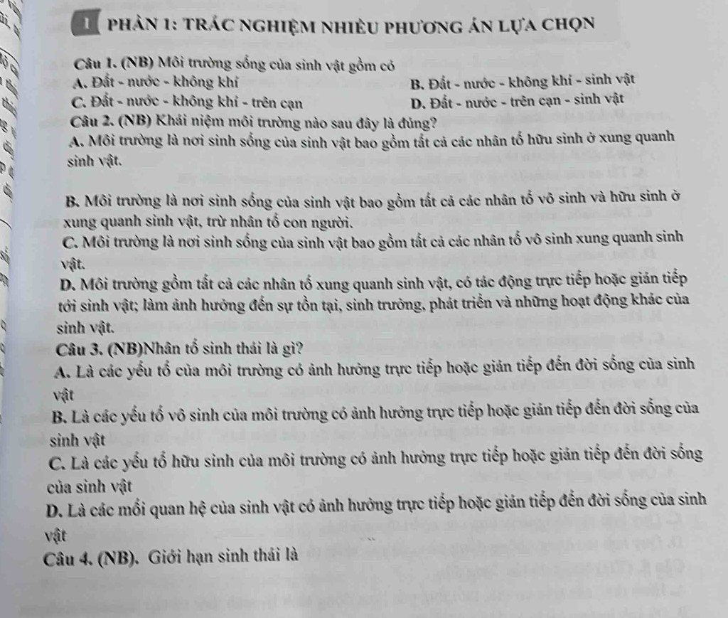 phản 1: trác nghiệm nhiều phương án lựa chọn
2  Câu 1. (NB) Môi trường sống của sinh vật gồm có
A. Đất - nước - không khí B. Đất - nước - không khí - sinh vật
this
C. Đất - nước - không khí - trên cạn D. Đất - nước - trên cạn - sinh vật
a  Câu 2. (NB) Khái niệm môi trường nào sau đây là đúng?
a A. Môi trường là nơi sinh sống của sinh vật bao gồm tất cả các nhân tố hữu sinh ở xung quanh
sinh vật.
B. Môi trường là nơi sinh sống của sinh vật bao gồm tất cả các nhân tố vô sinh và hữu sinh ở
xung quanh sinh vật, trừ nhân tố con người.
C. Môi trường là nơi sinh sống của sinh vật bao gồm tất cả các nhân tố vô sinh xung quanh sinh
vật.
D. Môi trường gồm tắt cả các nhân tố xung quanh sinh vật, có tác động trực tiếp hoặc giản tiếp
tới sinh vật; làm ảnh hưởng đến sự tồn tại, sinh trưởng, phát triển và những hoạt động khác của
sinh vật.
Câu 3. (NB)Nhân tố sinh thái là gì?
A. Là các yếu tổ của môi trường có ảnh hưởng trực tiếp hoặc gián tiếp đến đời sống của sinh
vật
B. Là các yếu tố vô sinh của môi trường có ảnh hưởng trực tiếp hoặc gián tiếp đến đời sống của
sinh vật
C. Là các yếu tố hữu sinh của môi trường có ảnh hưởng trực tiếp hoặc gián tiếp đến đời sống
của sinh vật
D. Là các mối quan hệ của sinh vật có ảnh hưởng trực tiếp hoặc gián tiếp đến đời sống của sinh
vật
Câu 4. (NB). Giới hạn sinh thái là