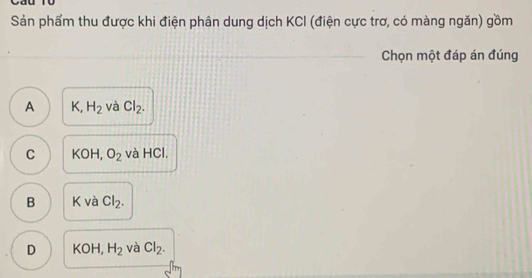 Sản phẩm thu được khi điện phân dung dịch KCI (điện cực trơ, có màng ngăn) gồm
Chọn một đáp án đúng
A K, H_2 và Cl_2.
C KOH, O_2 và HCl.
B K và Cl_2.
D KOH, H_2 và Cl_2.