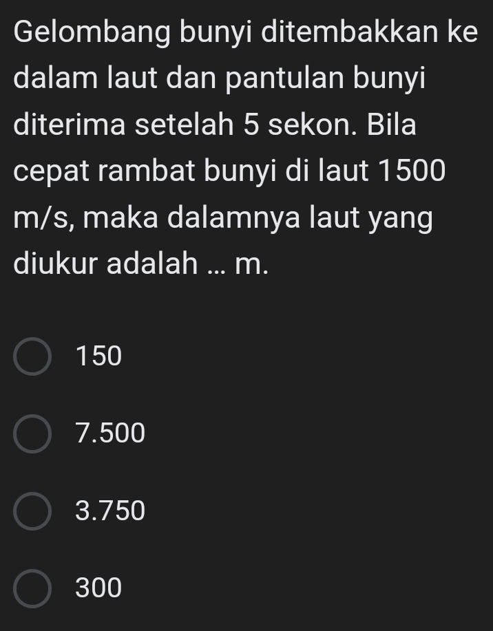 Gelombang bunyi ditembakkan ke
dalam laut dan pantulan bunyi
diterima setelah 5 sekon. Bila
cepat rambat bunyi di laut 1500
m/s, maka dalamnya laut yang
diukur adalah ... m.
150
7.500
3.750
300