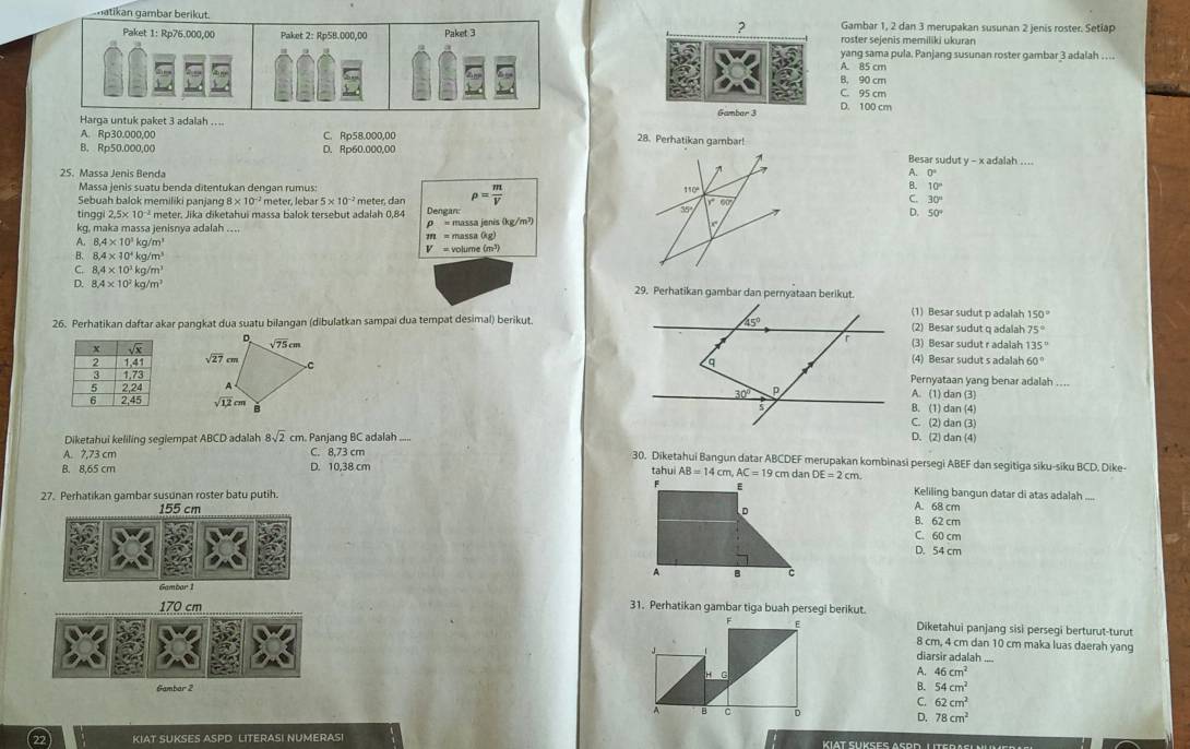 natikan gambar berikut. ? Gambar 1, 2 dan 3 merupakan susunan 2 jenis roster. Setiap
Paket 1: Rp76,000,00 Paket 2: Rp58.000,00 Paket 3 roster sejenis memiliki ukuran
yang sama pula. Panjang susunan roster gambar 3 adalah …
A. 85 cm
B. 90 cm
C. 95 cm
Harga untuk paket 3 adalah .... Gambar 3
D. 100 cm
A. Rp30.000,00 C. Rp58.000,00 28. Perhatikan gambar!
8. Rp50.000,00 D. Rp60.000,00Besar sudut y - x adalah ....
25. Massa Jenis Benda A 0°
Massa jenis suatu benda ditentukan dengan rumus:
Sebuah balok memiliki panjang 5* 10^(-2)
rho = m/V 
B. 10°
tinggi 2.5* 10^(-2) meter. Jika diketahui massa balok tersebut adalah 0,84 Dengan: C. 30°
D. 50°
kg, maka massa jenisnya adalah .... ρ = massa jenis (kg/m²)
A. 8.4* 10^3kg/m^3 m = massa (kg)
B. 8,4* 10^4kg/m^3 V = volume (m³)
C. 8.4* 10^3kg/m^3
D. 8.4* 10^7kg/m^7 29. Perhatikan gambar dan pernyataan berikut.
(1) Besar sudut p adalah 150°
26. Perhatikan daftar akar pangkat dua suatu bilangan (dibulatkan sampai dua tempat desimal) berikut.(2) Besar sudut q adalah 75°
(3) Besar sudut r adalah 35°

(4) Besar sudut s adalah 60°
Pernyataan yang benar adalah
A. (1) dan (3)
8. (1) dan (4) C. (2) dan (3)
Diketahui keliling seglempat ABCD adalah 8sqrt(2) cm. Panjanq BC adalah .....
D. (2) dan (4)
A. 7.73 cm C. 8,73 cm 30. Diketahui Bangun datar ABCDEF merupakan kombinasi persegi ABEF dan segitiga siku-siku BCD. Dike-
B. 8,65 cm D. 10,38 cm tahui AB=14cm,AC=19cm dan DE=2cm Keliling bangun datar di atas adalah
F
27. Perhatikan gambar susunan roster batu putih.
A. 68 cm
D B. 62 cm C. 60 cm
D. 54 cm
A B C
170 cm 31. Perhatikan gambar tiga buah persegi berikut.
F E Diketahui panjang sisi persegi berturut-turut
8 cm, 4 cm dan 10 cm maka luas daerah yang
diarsir adalah
H G
A. 46cm^2
Gambar 2 B. 54cm^2
C. 62cm^2
A B C D
D. 78cm^2
KIAT SUKSES ASPD LITERASI NUMERAS!