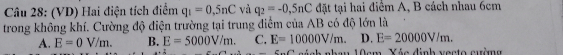 (VD) Hai điện tích điểm q_1=0,5nC và q_2=-0,5nC đặt tại hai điểm A, B cách nhau 6cm
trong không khí. Cường độ điện trường tại trung điểm của AB có độ lớn là
A. E=0V/m. B. E=5000V/m. C. E=10000V/m. D. E=20000V/m. 
6...∩ cách nhau 10cm. Yéc định vecto cường