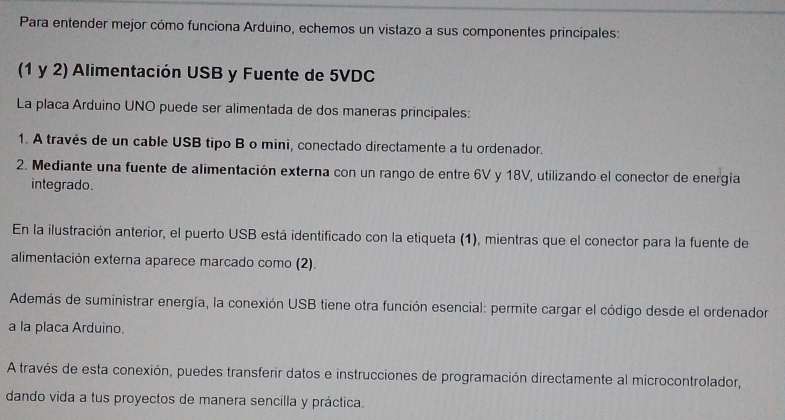 Para entender mejor cómo funciona Arduino, echemos un vistazo a sus componentes principales: 
(1 y 2) Alimentación USB y Fuente de 5VDC
La placa Arduino UNO puede ser alimentada de dos maneras principales: 
1. A través de un cable USB tipo B o mini, conectado directamente a tu ordenador. 
2. Mediante una fuente de alimentación externa con un rango de entre 6V y 18V, utilizando el conector de energía 
integrado. 
En la ilustración anterior, el puerto USB está identificado con la etiqueta (1), mientras que el conector para la fuente de 
alimentación externa aparece marcado como (2). 
Además de suministrar energía, la conexión USB tiene otra función esencial: permite cargar el código desde el ordenador 
a la placa Arduino. 
A través de esta conexión, puedes transferir datos e instrucciones de programación directamente al microcontrolador, 
dando vida a tus proyectos de manera sencilla y práctica.