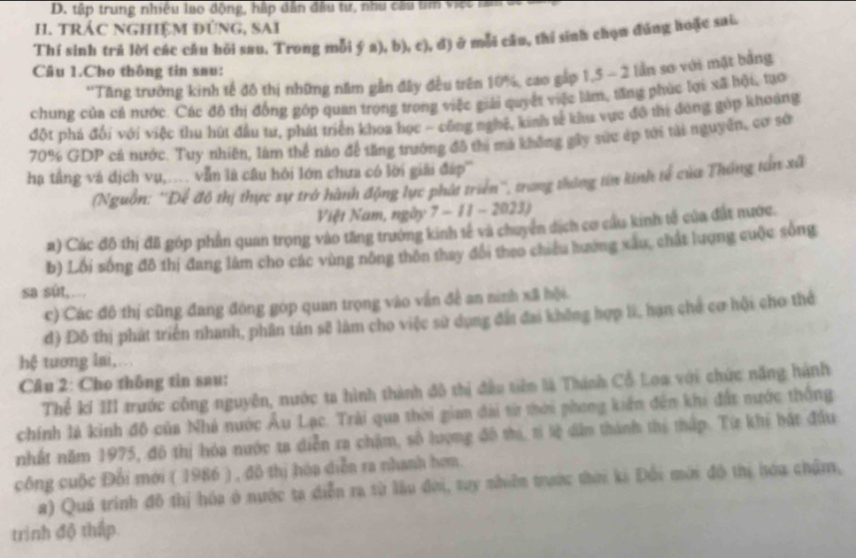 tập trung nhiều lao động, hập dân đầu tư, như câu tm vt  n
I. tRÁC NGHiệM đúNG, SAi
Thí sinh trẻ lời các câu hỏi sau. Trong mỗi ý a), b), c), đ) ở mỗi câu, thí sinh chọn đúng hoặc sai.
Câu 1.Cho thông tin sau:
''Tăng trưởng kinh tế đô thị những năm gần đây đều trên 10%, cao gấp 1,5 - 2 lần sơ với mặt bang
chung của cả nước. Các đô thị đồng góp quan trọng trong việc giải quyết việc làm, tăng phúc lợi xã hội, tạo
đột phá đối với việc thu hút đầu tư, phát triển khoa học - công nghệ, kinh tế khu vực đô thi đóng góp khoảng
70% GDP cá nước. Tuy nhiên, làm thể nào để tăng trướng đô thi mã không gây sức ép tới tài nguyên, cơ sớ
hạ tầng và địch vụ,. vẫn là câu hội lớn chưa có lời giải đáp'''
(Nguồn: ''Để đô thị thực sự trở hành động lực phát triển'', trong thông tin kinh tế của Thống tấn xã
Việt Nam, ngày 7 - 11 - 2023)
a) Các đô thị đã góp phần quan trọng vào tăng trưởng kinh tế và chuyên dịch cơ cầu kinh tế của đất nước.
b) Lối sống đô thị đang làm cho các vùng nông thôn thay đổi theo chiếu hướng xâu, chất lượng cuộc sống
sa sût,..
c) Các đô thị cũng đang đóng góp quan trọng vào vẫn đề an ninh xã hội.
đ) Đô thị phát triển nhanh, phân tán sẽ làm cho việc sử dụng đấa đai không hợp li, hạn chế cơ hội cho thể
hệ tương lai, . . 
Câu 2: Cho thông tìn sau:
Thể kí III trước công nguyên, nước ta hình thành đô thị đầu tiêm là Thính Cổ Loa với chức năng hành
chính là kinh đô của Nhà nước Âu Lạc. Trải qua thời gian đài từ thời phong kiến đến khi đất nước thống
nhất năm 1975, đô thị hóa nước ta diễn ra chặm, số lượng đô thị, tỉ lệ dân thành thị thấp. Từ khi bắt đầu
công cuộc Đổi mới ( 1986 ) , đô thị hóa diễn ra nhanh hơm.
a) Quá trình đô thị hóa ở nước ta diễn ra từ lầu đơi, tuy nhiên trước thời ki Đổi mới đô thị hóa chậm,
trinh độ thấp.