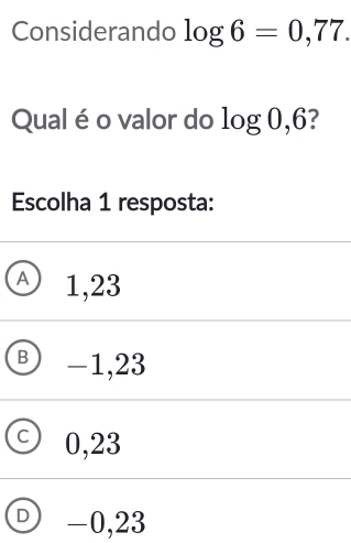 Considerando log 6=0,77. 
Qual é o valor do log 0,6? 
Escolha 1 resposta:
① 1,23
B -1,23
C 0,23
D -0,23