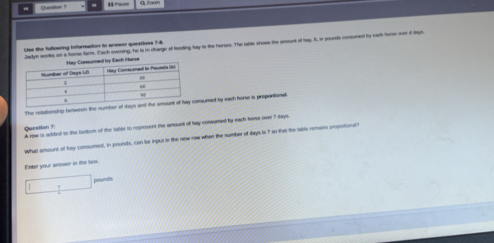 < Question 7 I Pause Q Zoom 
Jadyn works on a horse farm. Each evening, he is in charge of feeding hay to the horses. The table shows the amount of hay,  h, in pounds consumed by each horse over d days. 
Use the following information to answer questions 7-8. 
by Each Horse 
The relationship between the numonsumed by each horse is proportional. 
A row is added to the bottom of the table to represent the amount of hay consumed by each horse over 7 days. 
Question 7: 
What amount of hay consumed, in pounds, can be input in the new row when the number of days is 7 so that the table remains proportional? 
Enter your answer in the box.
pounds