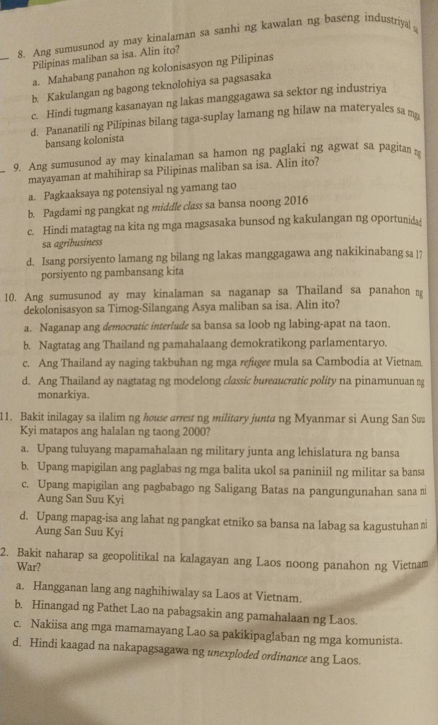 Ang sumusunod ay may kinalaman sa sanhi ng kawalan ng baseng industriyal s
Pilipinas maliban sa isa. Alin ito?
a. Mahabang panahon ng kolonisasyon ng Pilipinas
b. Kakulangan ng bagong teknolohiya sa pagsasaka
c. Hindi tugmang kasanayan ng lakas manggagawa sa sektor ng industriya
d. Pananatili ng Pilipinas bilang taga-suplay lamang ng hilaw na materyales sa mga
bansang kolonista
_
9. Ang sumusunod ay may kinalaman sa hamon ng paglaki ng agwat sa pagitan ng
mayayaman at mahihirap sa Pilipinas maliban sa isa. Alin ito?
a. Pagkaaksaya ng potensiyal ng yamang tao
b. Pagdami ng pangkat ng middle class sa bansa noong 2016
c. Hindi matagtag na kita ng mga magsasaka bunsod ng kakulangan ng oportunidad
sa agribusiness
d. Isang porsiyento lamang ng bilang ng lakas manggagawa ang nakikinabang sa l7
porsiyento ng pambansang kita
10. Ang sumusunod ay may kinalaman sa naganap sa Thailand sa panahon ng
dekolonisasyon sa Timog-Silangang Asya maliban sa isa. Alin ito?
a. Naganap ang democratic interlude sa bansa sa loob ng labing-apat na taon.
b. Nagtatag ang Thailand ng pamahalaang demokratikong parlamentaryo.
c. Ang Thailand ay naging takbuhan ng mga refugee mula sa Cambodia at Vietnam.
d. Ang Thailand ay nagtatag ng modelong classic bureaucratic polity na pinamunuan ng
monarkiya.
11. Bakit inilagay sa ilalim ng house arrest ng military junta ng Myanmar si Aung San Suu
Kyi matapos ang halalan ng taong 2000?
a. Upang tuluyang mapamahalaan ng military junta ang lehislatura ng bansa
b. Upang mapigilan ang paglabas ng mga balita ukol sa paniniil ng militar sa bansa
c. Upang mapigilan ang pagbabago ng Saligang Batas na pangungunahan sana ni
Aung San Suu Kyi
d. Upang mapag-isa ang lahat ng pangkat etniko sa bansa na labag sa kagustuhan ni
Aung San Suu Kyi
2. Bakit naharap sa geopolitikal na kalagayan ang Laos noong panahon ng Vietnam
War?
a. Hangganan lang ang naghihiwalay sa Laos at Vietnam.
b. Hinangad ng Pathet Lao na pabagsakin ang pamahalaan ng Laos.
c. Nakiisa ang mga mamamayang Lao sa pakikipaglaban ng mga komunista.
d. Hindi kaagad na nakapagsagawa ng unexploded ordinance ang Laos.