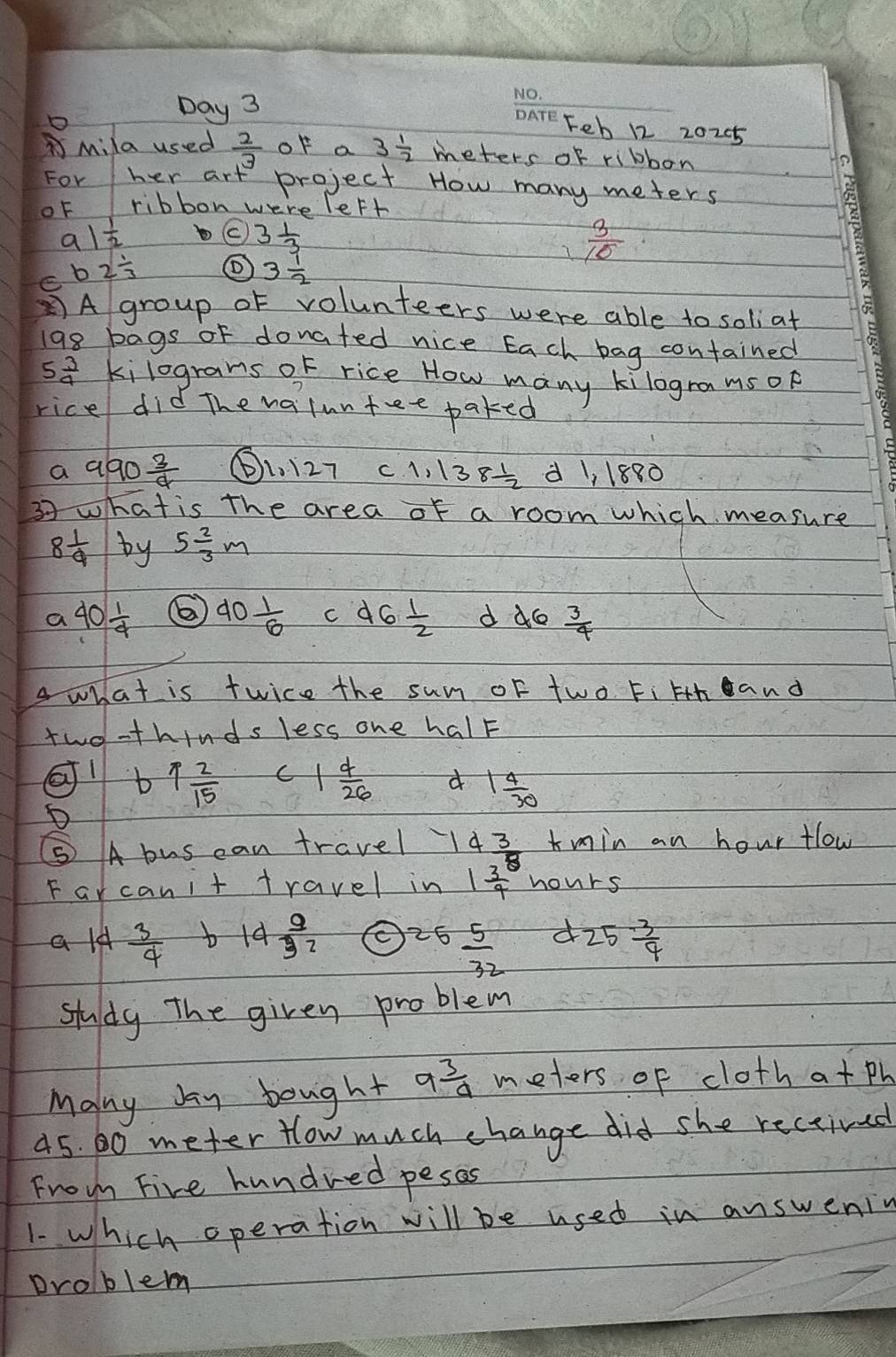 Day 3
_
Feb 12 20205
BMila used  2/3  of a 3 1/2  meters of ribbon
For her art project How many meters
oF ribbon were left
a1 1/2 
C 3 1/3 
 3/10 
b2 1/3  ① 3 1/2 
A group of volunteers were able to soliat
198 bags of donated nice Each bag contained
5 3/4  kilograns of rice How many kilogramsop
rice did The naluntee paked
a 990 3/4 
1127 C 1,138 1/2  d 1, 1880
37 what is the area of a room which measure
8 1/9  by 5 2/3 m
a 40 1/4  6) 40 1/6  d6 1/2  d 46 3/4 
Awhat is twice the sum oF two Fi Hth and
two-thinds less one halF
b 1 2/15  C 1 4/26  d 1 4/30 
⑤ A bus can travel 4 3/8  min an hour flow
Farcanit travel in 1frac 34^((circ) hours
ald frac 3)4 b 14 9/32  25 5/32  d 25 3/4 
study The given problem
Many bay bought 9 3/a  meters of cloth atPh
45. 60 meter How much change did she rectived
From Five hundred pesas
1. which operation will be used in answeniy
Droblem