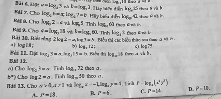 lay biểu điện log _1510 theo a va b .
Bài 6. Đặt a=log _23 và b=log _53. Hãy biểu diễn log _625 theo a và b.
Bài 7. Cho log _26=a; log _27=b Hãy biểu diễn log _1842 theo a và b.
Bài 8. Cho log _32=a và log _95. . Tính log _1060 theo a và b.
Bài 9. Cho a=log _518 và b=log _560. Tính log _32 theo a và b
Bài 10. Biết rằng 2log 2=a, log 3=b. Biểu thị các biểu thức sau theo a và b .
a) log 18 * b) log _212; c) log 75. 
Bài 11. Đặt log _23=a, log _315=b. Biểu thị log _3018 theo a và b .
Bài 12.
a) Cho log _23=a. Tính log _1872 theo a .
b^*) Cho log 2=a. Tính log _2050 theo a .
Bài 13. Cho a>0, a!= 1 và log _ax=-1, log _ay=4. Tính P=log _a(x^2y^3)
A. P=18. B. P=6. C. P=14. D. P=10.