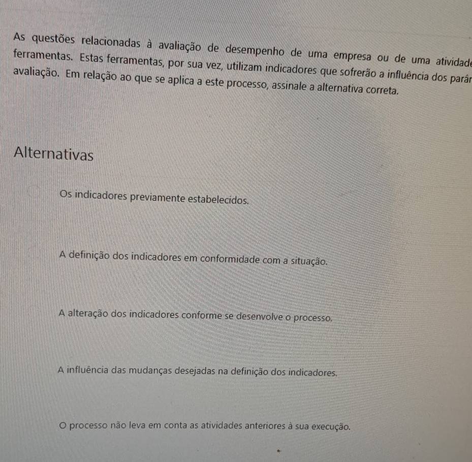 As questões relacionadas à avaliação de desempenho de uma empresa ou de uma atividade
ferramentas. Estas ferramentas, por sua vez, utilizam indicadores que sofrerão a influência dos parâm
avaliação. Em relação ao que se aplica a este processo, assinale a alternativa correta.
Alternativas
Os indicadores previamente estabelecidos.
A definição dos indicadores em conformidade com a situação.
A alteração dos indicadores conforme se desenvolve o processo.
A influência das mudanças desejadas na definição dos indicadores.
O processo não leva em conta as atividades anteriores à sua execução.