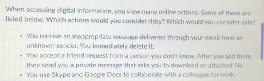 When accessing digital information, you view many online actions. Some of these are
listed below. Which actions would you consider risky? Which would you consider safe?
You receive an inappropriate message delivered through your email from an
unknown sender. You immediately delete it.
You accept a friend request from a person you don't know. After you add them,
they send you a private message that asks you to download an attached file.
You use Skype and Google Docs to collaborate with a colleague for work.