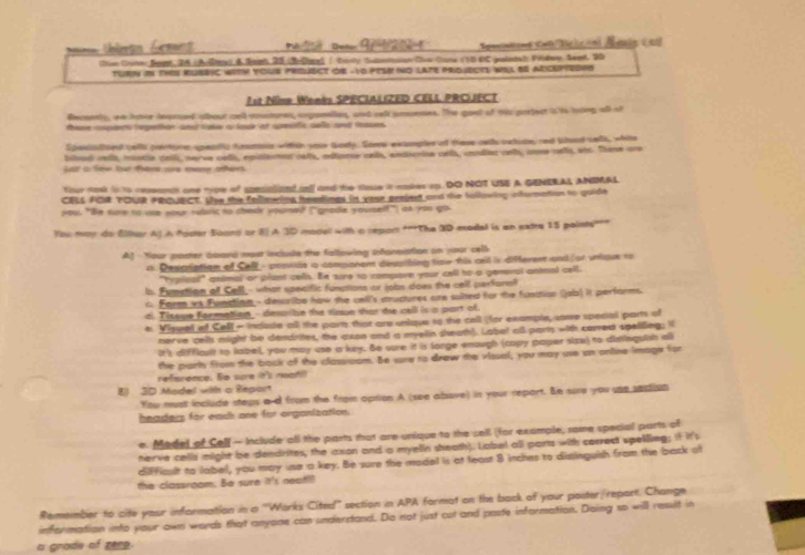 a e Des G   Specintond Satcicón) Aeuig i ed
ton (himer Beget, 26 ( Aulne) & tanh, 20Belurl | Canty Satnttion Co Chane (10 4C guintal Pihop, Sent, 20
TURN iI ThS RUBBIC WITH YoUr PrEUECT OR -Yo PESH NO LATE pridueCTS WSI SE AdcePYedRS
1st Nime Weeks SPECIALIZED CELL PRCUECT
Becoents, we hor lesased slbout cell coustures, soppeelles, and cell pnseses. The goel of wis posiect is is tring oll oh
tene cspants tepetion and toke a louk at cesfic celo and tosses
Spesistised cells pertore speatic traous witich your Qody. Some excoples of trese cet oxtide,red Wood sels, white
bitad cells, mustie vells, nerve cels, episterat cells, edtiane cells, endscrine cels, condian cels, come nells, sts. Thene are
Ga a See lour tara cra ma aée
four task to to ceseanch one type of somationd all and the tose it nakes ap. DO NOT USE A GENERAL ANIMAL.
CBLS FOR TOUR PRQUECT. Wse the follewing headings in vose prsiesd and the following information to goide
you. "Be sure to ue your rubic to cheak youmed ("gnade youself") as you go
Yoo may do Eller AJ A focer Soond or 8] A 30 model with a repor **The 3D modal is an extre 15 points''"
Af Your poster bbard most include the fallowing infornistion on your cell
n. Desiciation of Cell - protide io compionent despthing fow this cell is different and or untoue to
"hypical!" gaimal or prant cells. Be sure to compore your cell to a general antmal cell.
b. Fumption of Cell_- what specific functions or jobs does the cell perform?
c Farm vs Function- describe how the cell's muctures are suited for the funition (jab) it performs.
d. Tiseue fermation- desaibe the rimue thot de call is a part of.
e. Visuel of Cell - inclule all the parn that are unique to the call (for example, some special parts of
nerve cell might be dandrites, the axon and a myelln sheath). Label oB parts with carred speliling; i
It's difficult to label, you may use a key. Be oure it is lorge enough (capy paper size) to disleguish all
the party from the bock of the classioom. Be sure to draw the visual, you may use an online Image for
reference. Be scre it's neat
8 3D Model with a Report
You must include steps a d from the from option A (see abave) in your report. Be sure you use sestion
beaders for each one for organization.
e. Medel of Cell - Include oll the parts that are unique to the sell (for example, some special parts of
herve cells might be dendrites, the axon and a myelin sheath). Label all parts with correct spelling; if it's
difficult to label, you may ue a key. Be sure the model is at least 8 inches to dissinguish from the back of
the classroom. Be sure it's neat?
Remember to cite your information in a ''Warks Cited' section in APA format on the back of your poster/report. Change
information into your awn words that anyone can understand. Do not just cot and paste information. Daing so will ressilt in
a grade of zere.
