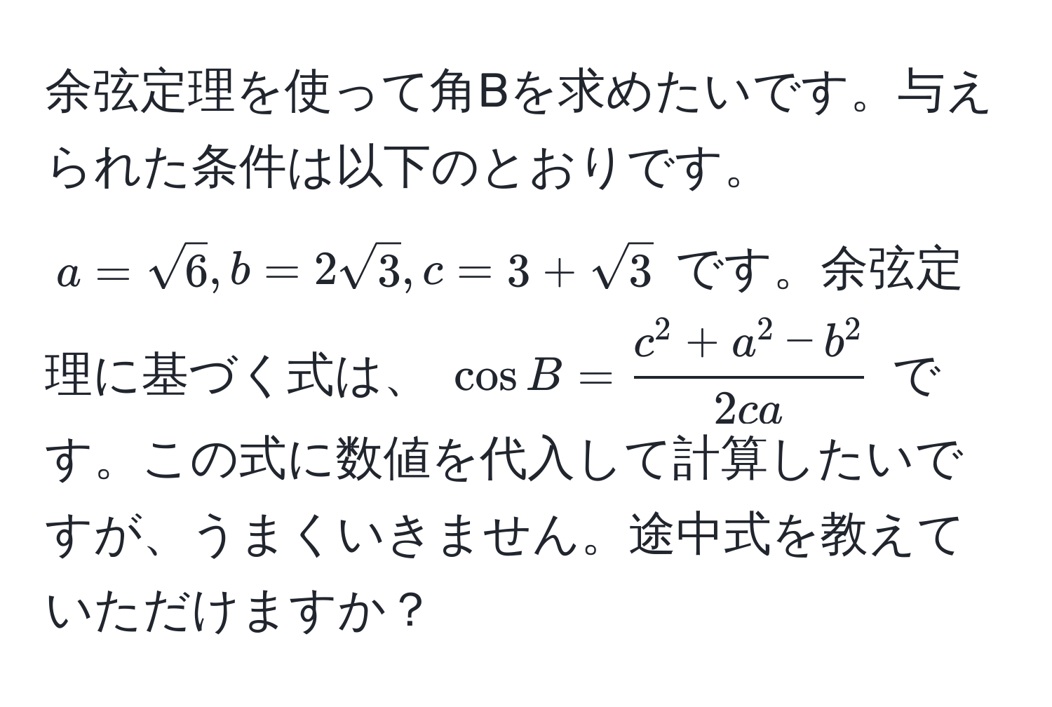 余弦定理を使って角Bを求めたいです。与えられた条件は以下のとおりです。 $a = sqrt(6), b = 2sqrt(3), c = 3 + sqrt(3)$ です。余弦定理に基づく式は、 (cos B = fracc^(2 + a^2 - b^2)2ca) です。この式に数値を代入して計算したいですが、うまくいきません。途中式を教えていただけますか？