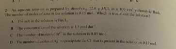 An aqueous solation is prepared by dissolving 12.0mu MCl. in a 100cm^1 volumetric flask.
The number of moles of ions in the solution is 0.15 mol. Which is true about the solutice"
A The salt in the solution is BaCl
B The concentration of the solution is 1.5 mol dm '.
C The number of moles of M in the solution is 0.05 mol.
D The number of moles of Ag° to precipitate the CI that is present in the solution is 0.15 mol.