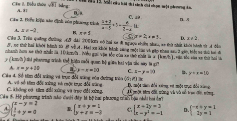 Biểu thức sqrt(81) bàng:
T bên cầu 12. Mỗi câu hỏi thí sinh chỉ chọn một phương án.
A. 8 ! B. 9. C. ±9 D. -9.
Câu 2. Điều kiện xác định của phương trình  (x+2)/x-5 +3= 6/2-x  là:
A. x!= -2. B. x!= 5. C. x!= 2;x!= 5. D. x!= 2.
Cầu 3. Trên quâng đường AB dài 200km có hai xe đi ngược chiều nhau, xe thứ nhất khởi hành từ A đễn
B, xe thứ hai khởi hành từ B về A. Hai xe khởi hành cùng một lúc và gặp nhau sau 2 giờ, biết xe thứ hai đi
nhanh hơn xe thứ nhất là 10km/h . Nếu gọi vận tốc của xe thứ nhất là x(kr widehat Vh ), vận tốc của xe thứ hai là
y (km/h) thi phương trình thể hiện mối quan hệ giữa hai vận tốc này là gì?
A. x=y+10 B. y-x=10 C. x-y=10 D. y+x=10
Câu 4. Số tâm đối xứng và trục đối xứng của đường tròn (0;R) l-
A. vô số tâm đối xứng và một trục đối xứng. B. một tâm đối xứng và một trục đối xứng.
C. không có tâm đối xứng và trục đối xứng. D. một tâm đối xứng và vô số trục đối xứng.
Câu 5. Hệ phương trình nào dưới đây là hệ hai phương trình bậc nhất hai ần?
A. beginarrayl x-y=2  3/x +y=0endarray. B. beginarrayl x+y=1 y+z=-3endarray. C. beginarrayl x+2y=3 x-y^2=-1endarray. D. beginarrayl -x+y=1 2y=1endarray.