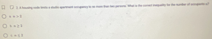 A housing code limits a studio apartment occupancy to no more than two persons. What is the carrect inequality for the number of occupents n?
B. n>2
b. n≥ 2
c. n≤ 2