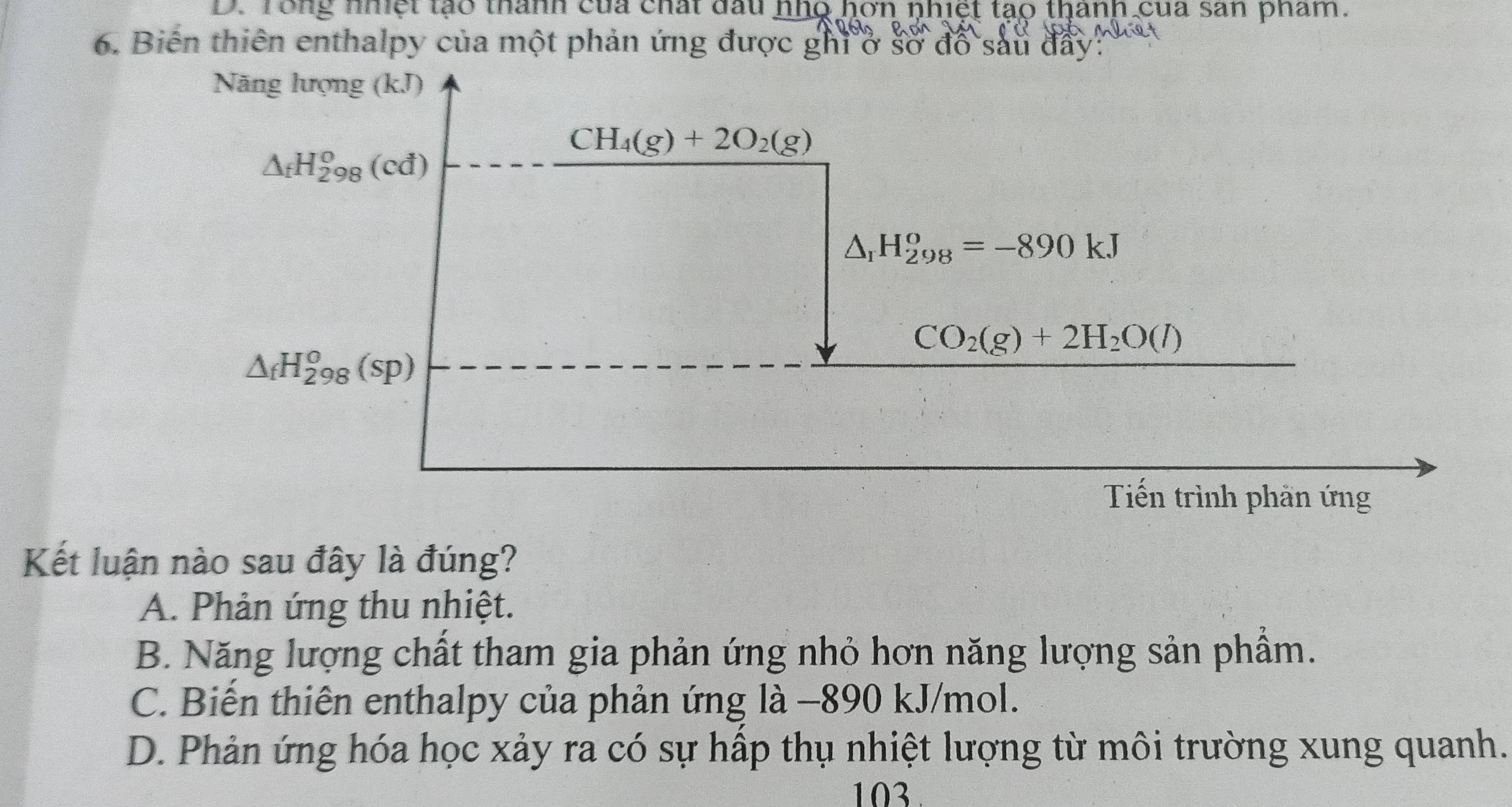 D. Tong nhệt tạo thành của chấi đầu nho hơn nhiệt tạo thanh của sản phẩm.
6. Biến thiên enthalpy của một phản ứng được ghi ở sở đồ sau đây:
Năng lượng (kJ)
CH_4(g)+2O_2(g)
△ _fH_(298)^o(cd)
△ _1H_(298)^o=-890kJ
CO_2(g)+2H_2O(l)
△ _fH_(298)^o(sp)
Tiến trình phần ứng
Kết luận nào sau đây là đúng?
A. Phản ứng thu nhiệt.
B. Năng lượng chất tham gia phản ứng nhỏ hơn năng lượng sản phẩm.
C. Biến thiên enthalpy của phản ứng là −890 kJ/mol.
D. Phản ứng hóa học xảy ra có sự hấp thụ nhiệt lượng từ môi trường xung quanh.
103.