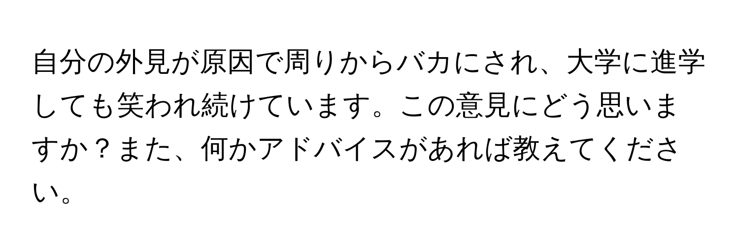 自分の外見が原因で周りからバカにされ、大学に進学しても笑われ続けています。この意見にどう思いますか？また、何かアドバイスがあれば教えてください。