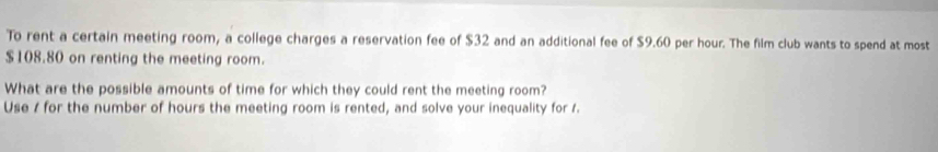 To rent a certain meeting room, a college charges a reservation fee of $32 and an additional fee of $9.60 per hour. The film club wants to spend at most
$108.80 on renting the meeting room. 
What are the possible amounts of time for which they could rent the meeting room? 
Use / for the number of hours the meeting room is rented, and solve your inequality for 1.