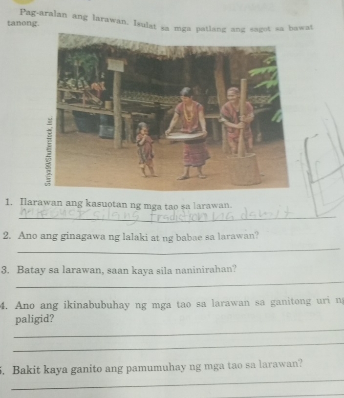 Pag-aralan ang larawan. Isulat sa mga patlang ang sagot sa bawat 
tanong. 
1. Ilarawan ang kasuotan ng mga tao sa larawan. 
_ 
2. Ano ang ginagawa ng lalaki at ng babae sa larawan? 
_ 
3. Batay sa larawan, saan kaya sila naninirahan? 
_ 
4. Ano ang ikinabubuhay ng mga tao sa larawan sa ganitong uri ng 
_ 
paligid? 
_ 
_ 
5. Bakit kaya ganito ang pamumuhay ng mga tao sa larawan? 
_