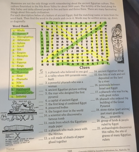 Mummies are not the only things worth remembering about the ancient Egyptian culture. This
culture flourished in the Nile River Valley for about 3000 years. The fertility of the land along the
Nile Valley and delta allowed people to live and farm and thrive there. There are many fascinating
things about this early civilization.
For each description below of a feature of ancient Egypt, find the matching name or term from the
word bank. Then find the word in the puzzle and circle it. Words may be written across, up, down,
or diagonally. H H A T 5 H s U s H
Word Bank u l S T X N I H P s E C w
u L a L
a. Khufu X W E E L Z E R N I C 。 A P M X R W l K
s
I E M H S N L R S A H S
/ b. Ramses H c. Hieroglyphics H G M  L D E G PO H
w
d. Akhenaton S I P E M I N A U L C Z UN Y T 。
e. Sphinx
f. Scroll S M R D p 。 A Y T E I R E A
1 R
g. Silt M U E D A M Z A T w m M U H A P Z K U P R
D A
h. Empire R Z N E N K H U F u 1 z Q 4
i. Memphis T I R M E M P H I S 1 1 P
j. Giza
k. Papyrus S A K H E N A 。 N R Q s G
1. Kings R ōU G N E M A H K N A T u T
m. Tutankhamen Clues
n. Mummies 1. a pharaoh who believed in one god _14. ancient Egyptian kings
o. Sinai
p. Pharaohs __2. a valley where 800 pyramids were _15. fine bits of rock and soi
built deposited on the land
q. Nile _3. a powerful pharaoh who was a by a river
r. Menes woman _16. peninsula between
s. Hatshepsut 4. ancient Egyptian picture-writing Israel and Egypt
t. Howard Carter
u. Imhotep __5. the man who designed the first _17. a pharaoh who was burie
pyramid with great riches
S G _6. a capital of ancient Egypt _18. pharaoh who ordered the
7. the first king of combined Egypt building of the Great
Livên _8. preserved bodies Pyramid
_9. the longest river in the world _19. stone statue (part anima/
__10. a scientist who discovered a part man) guarding the pyramids
famous tomh
11. reeds from which the Egyptians _20. group of lands & people
_made paper ruled by Egypt
12. a pharaoh who made peace with _21. archaeologists discovered
=A PTE D  == _the Hittites this valley, the site of
Ses
GRRED LiNTh. AnD THEH As Many as 20 lNOERs of resin. _13. a roll made of sheets of paper rulers graves of many Egyptian,
COFIFINS  Placed inside a NBst of glued together
Name 148  Conright @2022 by Incentive Publications. Inc., Nashwile, TN.