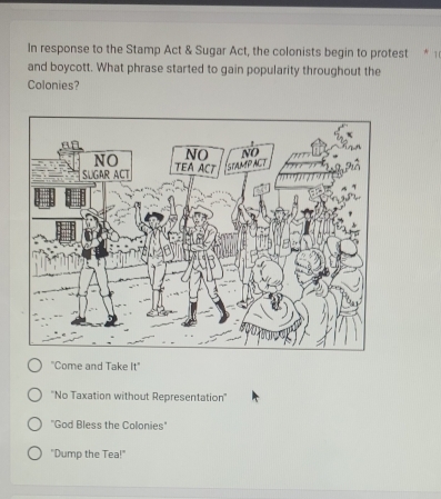 In response to the Stamp Act & Sugar Act, the colonists begin to protest * 1
and boycott. What phrase started to gain popularity throughout the
Colonies?
"Come and Take It"
''No Taxation without Representation''
''God Bless the Colonies'
"Dump the Tea!"