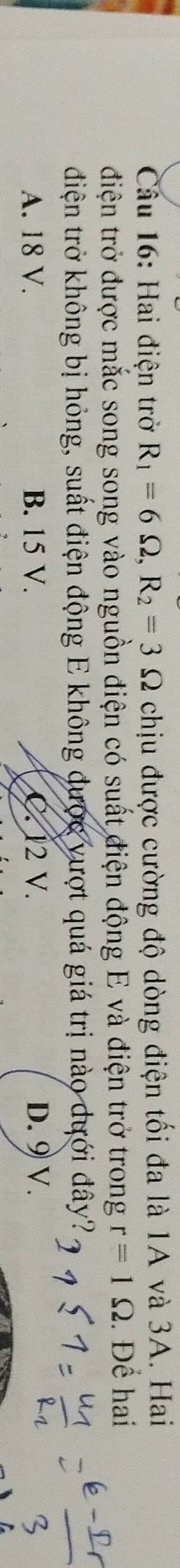 Hai điện trở R_1=6Omega , R_2=3Omega chịu được cường độ dòng điện tối đa là 1A và 3A. Hai
điện trở được mắc song song vào nguồn điện có suất điện động E và điện trở trong r=1Omega. Để hai
điện trở không bị hỏng, suất điện động E không được vượt quá giá trị nào dưới đây?
A. 18 V. B. 15 V. C. 12 V. D. 9 V.