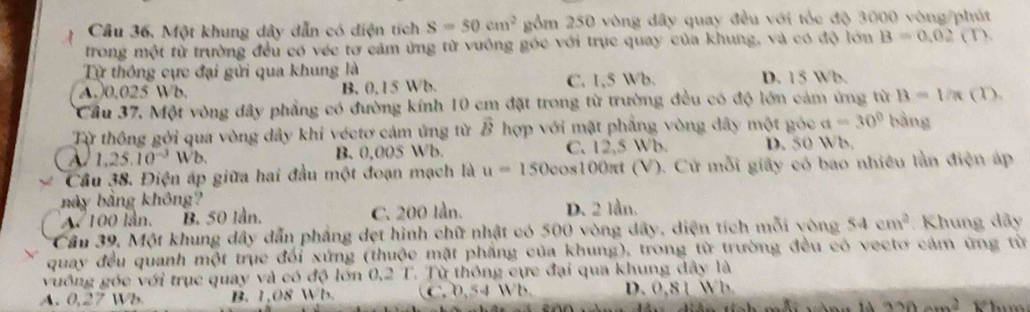 Cầu 36, Một khung dây dẫn có diện tích s=50cm^2 gồm 250 vòng dây quay đều với tốc độ 3000 vòng /phút
trong một từ trường đều có véc tơ cảm ứng từ vuông góc với trục quay của khung, và có độ lớn B=0.02(D. 
Từ thông cực đại gửi qua khung là
A. 0.025 Wb. B. 0,15 Wb. C. 1,5 Wb. D. 15 Wb.
Cầu 37. Một vòng dây phẳng có đường kính 10 cm đặt trong từ trường đều có độ lớn cảm ứng từ B=1/π C D 
Từ thông gới qua vòng dây khi véctơ cảm ứng từ vector B hợp với mặt phẳng vòng dây một góc a=30° bàng
A. 1,25.10^(-3)Wb. B. 0,005 Wb. C. 12,5 Wb. D. 50 Wb.
Cầu 38. Điện áp giữa hai đầu một đoạn mạch là u=150cos 100π t (V). Cứ mỗi giây có bao nhiều lần điện áp
bày bằng không?
A. 100 lần. B. 50 lần. C. 200 lần. D. 2 lần.
Cầu 39, Một khung dây dẫn phẳng dẹt hình chữ nhật có 500 vòng dây, diện tích mỗi vòng 54cm^2 Khung dây
quay đều quanh một trục đối xứng (thuộc mặt phẳng của khung), trong từ trường đều có vectơ cám ứng từ
vuồng góc với trục quay và có độ lớn 0,2 T. Từ thông cực đại qua khung dây là
A. 0,27 Wb B. 1 OS NB C. 0,54 Wb. D. 0,8 1 Wb.
320am^2