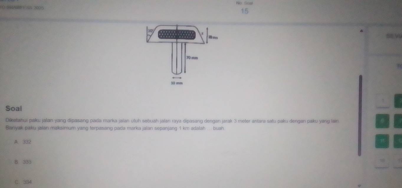 No Soal
O BRAWEF SS 2025
15
SIL VI
Soal
Diketahui paku jalan yang dipasang pada marka jalan utuh sebuah jalan raya dipasang dengan jarak 3 meter antara satu paku dengan paku yang lain 6
Banyak paku jalan maksimum yang terpasang pada marka jalan sepanjang 1 km adalah ... buah.
A. 332
B. 333 48
C. 334