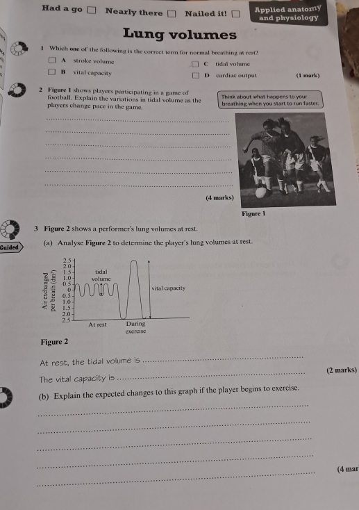 Applied anatomy
Had a go Nearly there Nailed it! and physiology
Lung volumes
1 Which one of the following is the correct term for normal breathing at rest?
A stroke volume C tidal volume
B vital capacity D cardiac output (1 mark)
2 Figure 1 shows players participating in a game of Think about what happens to your
football. Explain the variations in tidal volume as the
players change pace in the game. breathing when you start to run faster.
_
_
_
_
_
_
(4 marks
3 Figure 2 shows a performer's lung volumes at rest.
Guided (a) Analyse Figure 2 to determine the player's lung volumes at rest.

1.5 tidal
1.0
0.5 volume
( vital capacity
0.5 1.0
2.0 - 1.5
2.5 At rest During
exercise
Figure 2
At rest, the tidal volume is
_
The vital capacity is _(2 marks)
_
(b) Explain the expected changes to this graph if the player begins to exercise.
_
_
_
_
(4 mar