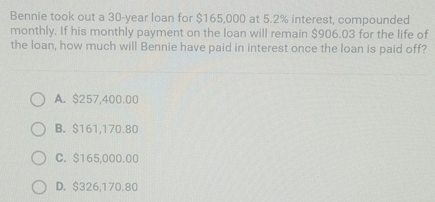 Bennie took out a 30-year loan for $165,000 at 5.2% interest, compounded
monthly. If his monthly payment on the loan will remain $906.03 for the life of
the loan, how much will Bennie have paid in interest once the loan is paid off?
A. $257,400.00
B. $161,170.80
C. $165,000.00
D. $326,170.80