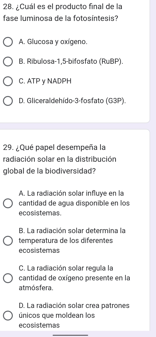 ¿Cuál es el producto final de la
fase luminosa de la fotosíntesis?
A. Glucosa y oxígeno.
B. Ribulosa -1, 5 -bifosfato (RuBP).
C. ATP y NADPH
D. Gliceraldehído-3-fosfato (G3P).
29. ¿Qué papel desempeña la
radiación solar en la distribución
global de la biodiversidad?
A. La radiación solar influye en la
cantidad de agua disponible en los
ecosistemas.
B. La radiación solar determina la
temperatura de los diferentes
ecosistemas
C. La radiación solar regula la
cantidad de oxígeno presente en la
atmósfera.
D. La radiación solar crea patrones
únicos que moldean los
ecosistemas
_