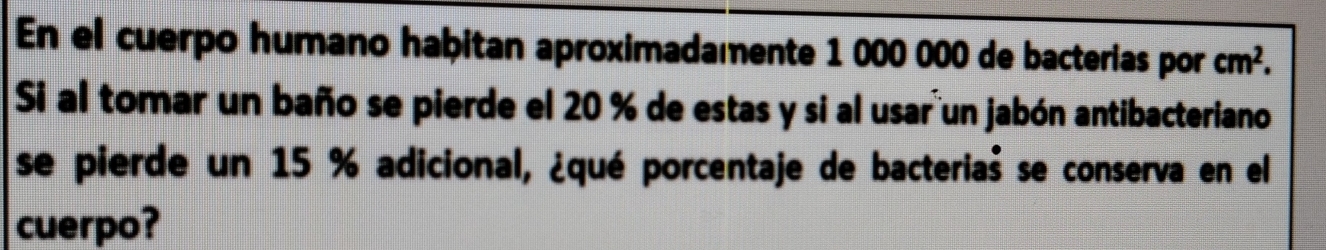 En el cuerpo humano habitan aproximadamente 1 000 000 de bacterias por cm^2. 
Si al tomar un baño se pierde el 20 % de estas y si al usar un jabón antibacteriano 
se pierde un 15 % adicional, ¿qué porcentaje de bacteriaš se conserva en el 
cuerpo?