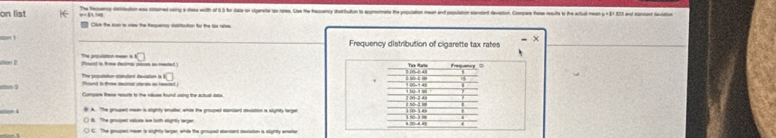 on list e = 51.58 The feawmy detrbution was cbsihed wing e thes with of 0.35 fo cata on cigareite tox rases. Uise the beuancy distribution to approsimate the poulation mesan and posulation standerd deviation. Compre thee reuits to the actual mesan 51 33 and tarsten tectetion
Click the con is wew the trequency distribution for the tax rates
tion 1
Frequency distribution of cigarette tax rates
tion 2 The population meen is
(Round io thoe decinal paces as reeded) Ter Rate Frequency 0
The population stanstard deviation is □ 0.00-0 4)
(
Tound io thew dectral slacee in neered 0 50 -0 99 1 00 -1 49
150 -190
7.50 -2 0
voon 4 A. The grouped meen is slightly smuller, white the crouped standard onvation is slighitty larger 3 50-3 00 300 -3 4
B. The groupec values are both elightly larger
4.00 -4 40
C. The grouped meen is slighty larger, while the grouped standard devation is slighty emeller