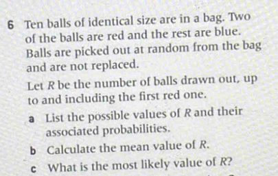 Ten balls of identical size are in a bag. Two 
of the balls are red and the rest are blue. 
Balls are picked out at random from the bag 
and are not replaced. 
Let R be the number of balls drawn out, up 
to and including the first red one. 
a List the possible values of R and their 
associated probabilities. 
b Calculate the mean value of R. 
c What is the most likely value of R?