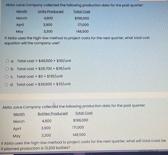 Abita Juice Company collected the following production data for the past quarter:
Month Units Produced Total Cost
March 4,800 $198,000
April 3,900 171,000
May 3,300 148,500
If Abita uses the high-low method to project costs for the next quarter, what total cost
equation will the company use?
a. Total cost =$49,500+$30/unit
b. Total cost =$29,700+$36/unit
c. Total cos t =$0+$135/unit
d. Total cos t=$39,600+$33/unit
Abita Juice Company collected the following production data for the past quarter:
Month Bottles Produced Total Cost
March 4,800 $198,000
April 3,900 171,000
May 3,300 148,500
If Abita uses the high-low method to project costs for the next quarter, what will total costs be
if planned production is 13,200 bottles?