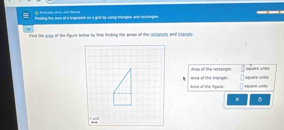 Perimeter, Area, and Volume 
Finding the area of a trapezold on a grid by using triangles and rectangles 
Find the area of the figure below by first finding the areas of the rectangle and triangle. 
Area of the rectangle: square units 
Area of the triangle: square units 
Area of the figure: square units 
×