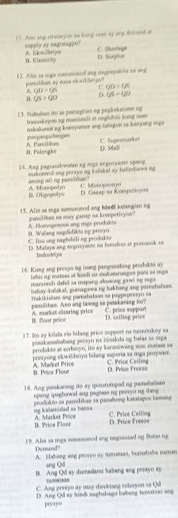 Ano ang sitwasyon na kong sean ay ang domand in
supply ay nagtatagpo? C. Shorlage
A Ekwilhviyn
B. Elasticity D. Surplus
12. Alin sa mga sumusoned ang nagpapakits ns ang
pamilthan ay nasa skwilibriyo?
A. QD>QS C. OD
B. QS>QD D. OS=OD
13. Nabubuo ito as pamagitan ng pagkakaroon ng
transakeyon ng mamimili at negbibili kung sean
nakakamit ng konsyumer ang tutugon sa kanyang mg 
pangangailangan.
A. Pamilihan C. Supermarker
B. Paiengke D. Ml
14. Ang pagsasabwatan ng mgs negosyamte upang
anong uri ng pamilikan? makontrol ang presyo ng kalakal sy halimbawa ng
A. Monopolyo
B. Oligopolyo D. Gamap na Kompetisyon C. Munopsonyo
15. Alin sa mga sumusunod ang hladl katengian ng
pamilihan na may ganap na kompetisyon?
A. Homogenous ang miga produkto
B. Walang nagdidikta ng presyo
C. fisa ang magbibili ng produkto
D. Malaya ang negosyante na humabas at pumasok sa
Industriya
16. Kiang ang presyo ng isang pangunshing produkto ay
labis ng mataas at hindi na mukatarangan para sa mnga
mamimili dahid sa mapang abusong gawi ng mga 
bahay-kalakal, gumagawa ng hakbang ang pamahalisan.
Nakikialam ang pamahalaan sa pagpepresão sa
pamilihan. Ano ang tawag sa putakarang ito?
A. market clearing price C. price support
B. floor price D. ceiling price
17. Ito ay kilala rin bilang price support na tumutukoy sa
pinakamababang presyo na itinakda ng batas sa mga 
produkto at serbisyo, ito ay karaniwang mas matans sa
presyong ekwilibriyo bilang suporta sa mga proyuser. C. Price Cealing
A. Market Price
B. Price Floor D. Price Freeze
18. Ang patakarang ito ay ipinatutupad ng pamabalaan
upang ipagbawal ang pagtass ng presyo ng ilang 
produkto sa pamilihan sa panahong kətatapos lanang
ng kalamided sa bansa.
A. Market Price C. Price Ceiling
B. Price Floor D. Price Freeze
19. Alin sa mga sumusunod ang nagsasaad ng Batas ng
Demand
A. Habang ang presyo ay tunataas, bumababa naman
ang Qd
B. Ang Qd ay dumadami habang ang presyo ay
tumateas
C. Ang presyo ay may direktang relasyon sa Q
D. Ang Qd ay hindi nagbabago habang tumamas ang
presyo