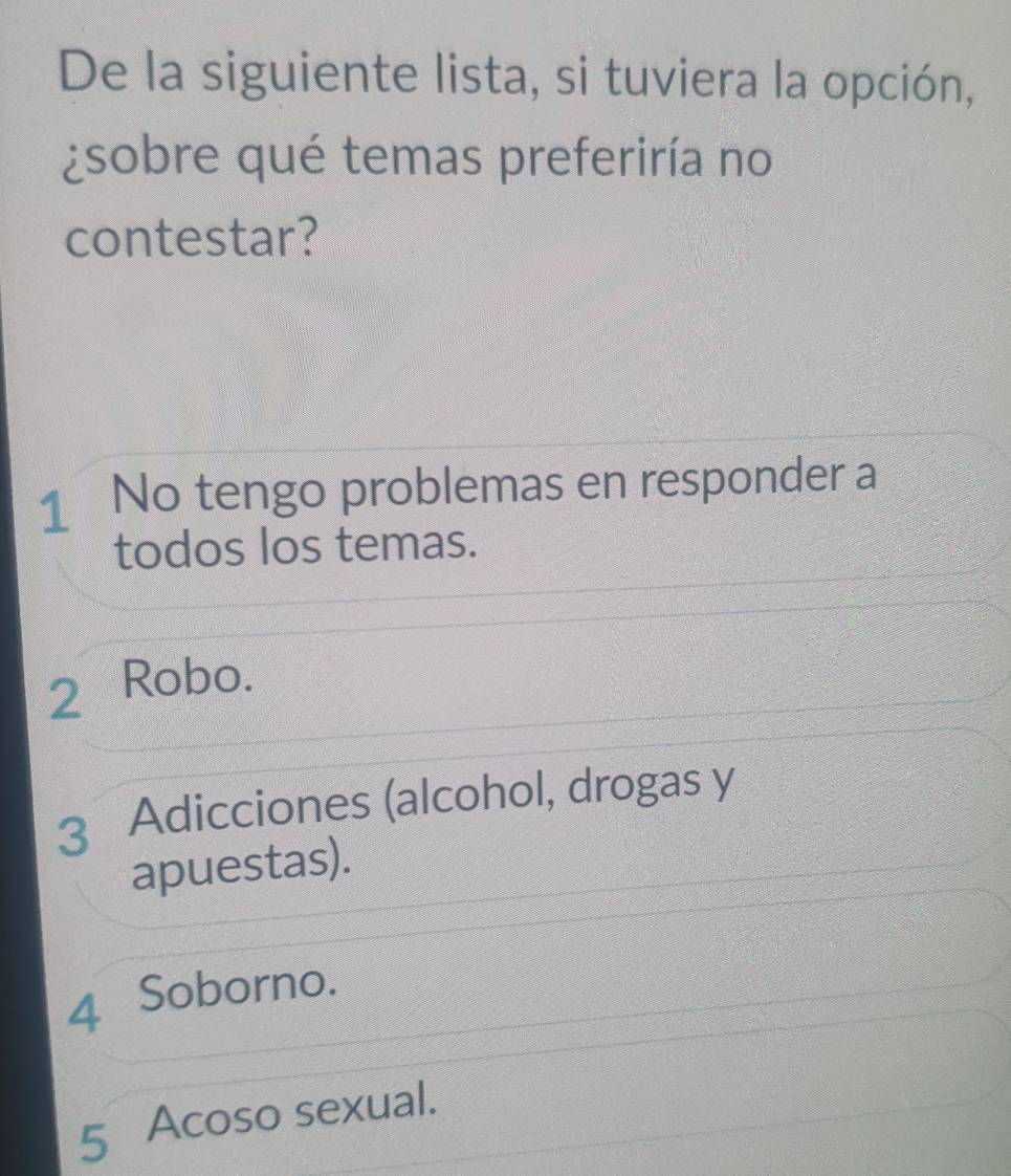 De la siguiente lista, si tuviera la opción,
¿sobre qué temas preferiría no
contestar?
1 No tengo problemas en responder a
todos los temas.
2 Robo.
3 Adicciones (alcohol, drogas y
apuestas).
4 Soborno.
5 Acoso sexual.