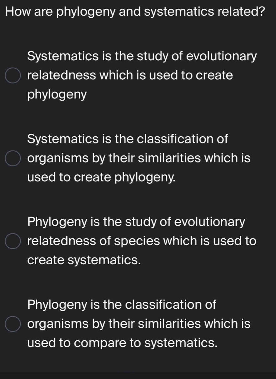 How are phylogeny and systematics related?
Systematics is the study of evolutionary
relatedness which is used to create
phylogeny
Systematics is the classification of
organisms by their similarities which is
used to create phylogeny.
Phylogeny is the study of evolutionary
relatedness of species which is used to
create systematics.
Phylogeny is the classification of
organisms by their similarities which is
used to compare to systematics.