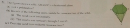 The figure shows a solid. ABCDEF is a horizontal plane 
(a) Is it a polyhedron? 
(b) In each of the following cases, sketch the cross-section of the solid. 
(i) The solid is cut horizontally. 
(ii) The solid is cut vertically through A and D. 
(c) Does the solid have uniform cross-sections?