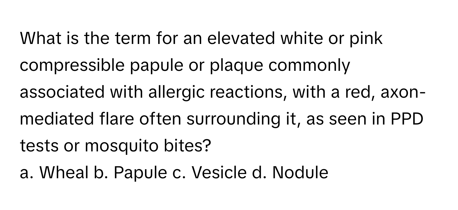 What is the term for an elevated white or pink compressible papule or plaque commonly associated with allergic reactions, with a red, axon-mediated flare often surrounding it, as seen in PPD tests or mosquito bites? 

a. Wheal b. Papule c. Vesicle d. Nodule