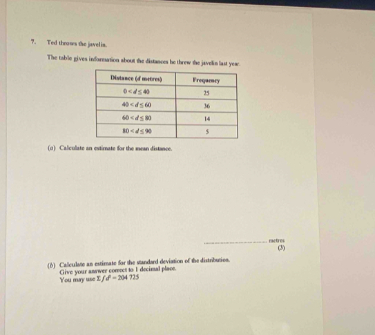 Ted throws the javelin.
The table gives information about the distances he threw the javelin last year.
(α) Calculate an estimate for the mean distance.
_metres
(6) Calculate an estimate for the standard deviation of the distribution. (3)
Give your answer correct to 1 decimal place
You may use Σf d^2=204725