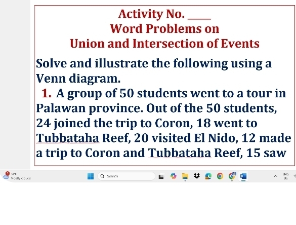 Activity No._ 
Word Problems on 
Union and Intersection of Events 
Solve and illustrate the following using a 
Venn diagram. 
1. A group of 50 students went to a tour in 
Palawan province. Out of the 50 students,
24 joined the trip to Coron, 18 went to 
Tubbataha Reef, 20 visited El Nido, 12 made 
a trip to Coron and Tubbataha Reef, 15 saw 
WT 
Wostly clouey Se arch