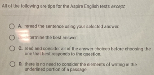 All of the following are tips for the Aspire English tests except.
A. reread the sentence using your selected answer.
Badetermine the best answer.
C. read and consider all of the answer choices before choosing the
one that best responds to the question.
D. there is no need to consider the elements of writing in the
underlined portion of a passage.